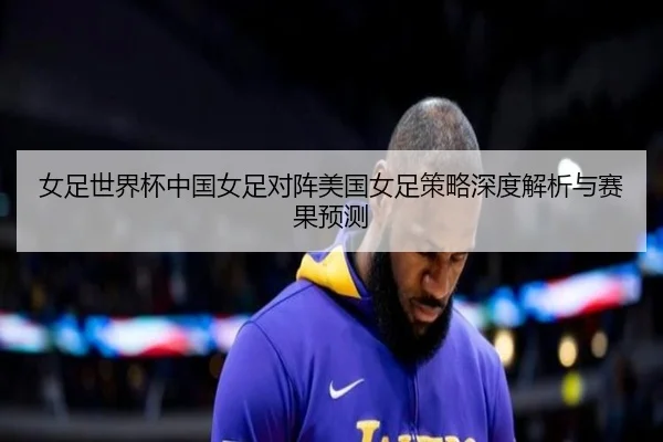 女足世界杯中国女足对阵美国女足策略深度解析与赛果预测